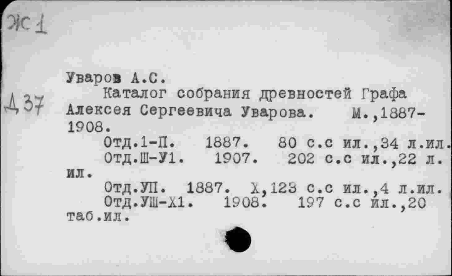 ﻿Уваров А.С.
Каталог собрания древностей Графа Алексея Сергеевича Уварова. М.,1887-1908.
Отд.І-П. 1887.	80 с.с ил.,34 л.ил
0ТД.Ш-У1.	1907.	202 с.с ил.,22 л.
ил.
Отд.УП. 1887. Х.123 с.с ил.,4 л.ил.
Отд.УШ-ХІ. 1908.	197 С.с ил.,20
таб.ил.